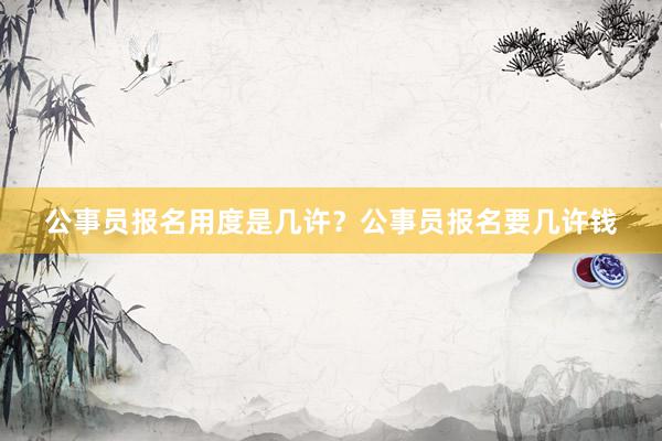 公事员报名用度是几许？公事员报名要几许钱