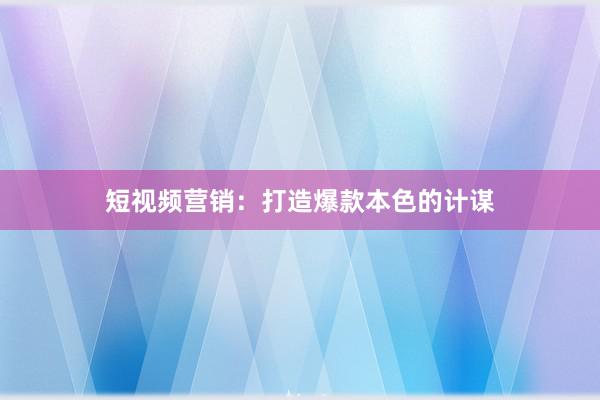 短视频营销：打造爆款本色的计谋