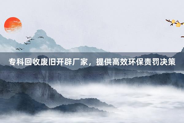 专科回收废旧开辟厂家，提供高效环保责罚决策