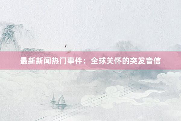 最新新闻热门事件：全球关怀的突发音信