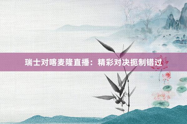 瑞士对喀麦隆直播：精彩对决扼制错过